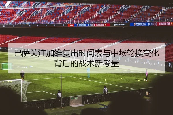 巴萨关注加维复出时间表与中场轮换变化背后的战术新考量