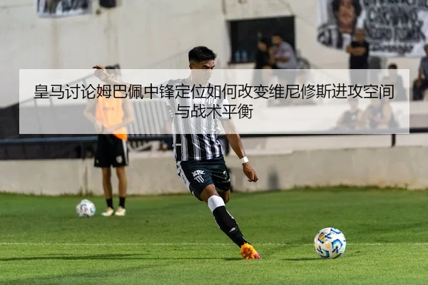皇马讨论姆巴佩中锋定位如何改变维尼修斯进攻空间与战术平衡